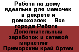  Работа на дому (идеальна для мамочек в декрете и домохозяек) - Все города Работа » Дополнительный заработок и сетевой маркетинг   . Приморский край,Артем г.